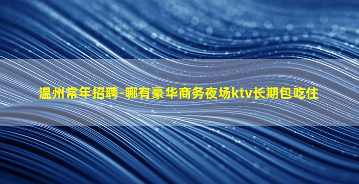 温州常年招聘-哪有豪华商务夜场ktv长期包吃住